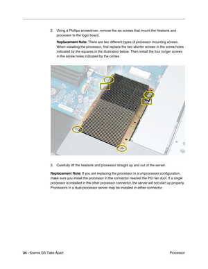 Page 36
34 - Xserve G5 Take Apart
 Processor
2. Using a Phillips screwdriver, remove the six screws that mount the heatsink and 
processor to the logic board. 
Replacement Note:  There are two different types of processor mounting screws. 
When installing the processor, first replace the two shorter screws in t\
he screw holes 
indicated by the squares in the illustration below. Then install the fou\
r longer screws 
in the screw holes indicated by the circles.
3. Carefully lift the heatsink and processor...