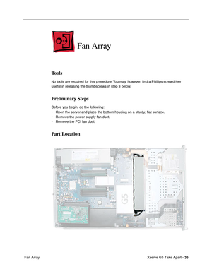 Page 37
Xserve G5 Take Apart - 35
 Fan Array
Fan Array
Tools
No tools are required for this procedure. You may, however,  ﬁnd a Phillips screwdriver 
useful in releasing the thumbscrews in step 3 below.
Preliminary Steps
Before you begin, do the following:
• Open the server and place the bottom housing on a sturdy, flat surface.
• Remove the power supply fan duct.
• Remove the PCI fan duct.
Part Location 