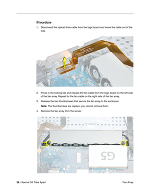 Page 38
36 - Xserve G5 Take Apart
 Fan Array
Procedure
1. Disconnect the optical drive cable from the logic board and move the cable out of the 
way.
2. Press in the locking tab and release the fan cable from the logic board on the left side  of the fan array. Repeat for the fan cable on the right side of the fan array.
3. Release the two thumbscrews that secure the fan array to the enclosure. Note:  The thumbscrews are captive; you cannot remove them.
4. Remove the fan array from the server. 