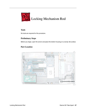 Page 39
Xserve G5 Take Apart - 37
 Locking Mechanism Rod
Locking Mechanism Rod
Tools
No tools are required for this procedure.
Preliminary Steps
Before you begin, open the server and place the bottom housing on a sturdy,  ﬂat surface.
Part Location 