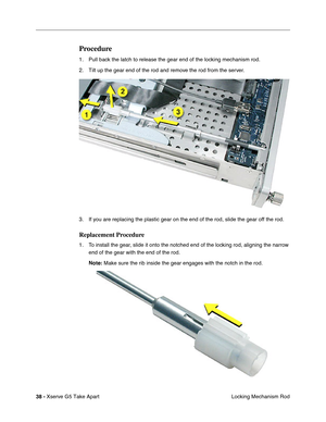 Page 40
38 - Xserve G5 Take Apart
 Locking Mechanism Rod
Procedure
1. Pull back the latch to release the gear end of the locking mechanism rod. 
2. Tilt up the gear end of the rod and remove the rod from the server.
3. If you are replacing the plastic gear on the end of the rod, slide the gear \
off the rod.
Replacement Procedure
1. To install the gear, slide it onto the notched end of the locking rod, aligning the narrow 
end of the gear with the end of the rod.  
Note:  Make sure the rib inside the gear...