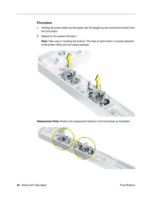 Page 46
44 - Xserve G5 Take Apart
 Front Buttons
Procedure
1. Holding the power button by the plastic tab, lift straight up and remove the button from 
the front bezel.
2. Repeat for the system ID button. Note:  Take care in handling the buttons. The face of each button is loosely a\
ttached 
to the button LEDs and can easily separate.
Replacement Note:  Position the replacement buttons in the front bezel as illustrated.  