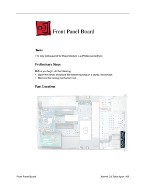 Page 49
Xserve G5 Take Apart - 47
 Front Panel Board
Front Panel Board
Tools
The only tool required for this procedure is a Phillips screwdriver.
Preliminary Steps
Before you begin, do the following:
• Open the server and place the bottom housing on a sturdy, flat surface.
• Remove the locking mechanism rod.
Part Location 