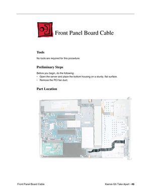 Page 51
Xserve G5 Take Apart - 49
 Front Panel Board Cable
Front Panel Board Cable
Tools
No tools are required for this procedure.
Preliminary Steps
Before you begin, do the following:
• Open the server and place the bottom housing on a sturdy, flat surface.
• Remove the PCI fan duct.
Part Location 