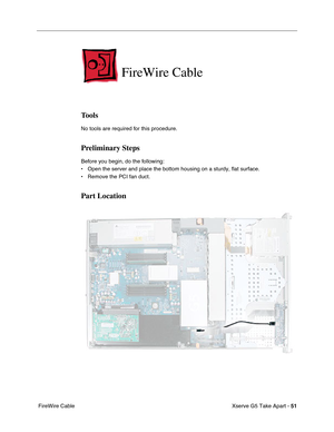 Page 53
Xserve G5 Take Apart - 51
 FireWire Cable
FireWire Cable
Tools
No tools are required for this procedure.
Preliminary Steps
Before you begin, do the following:
• Open the server and place the bottom housing on a sturdy, flat surface.
• Remove the PCI fan duct.
Part Location 