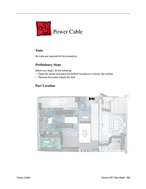 Page 55
Xserve G5 Take Apart - 53
 Power Cable
Power Cable
Tools
No tools are required for this procedure.
Preliminary Steps
Before you begin, do the following:
• Open the server and place the bottom housing on a sturdy, flat surface.
• Remove the power supply fan duct.
Part Location 