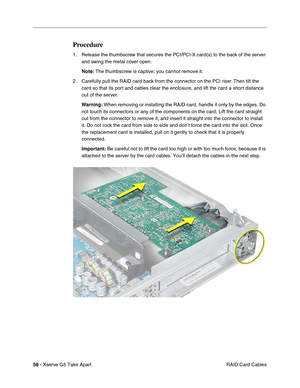 Page 60
58 - Xserve G5 Take Apart
 RAID Card Cables
Procedure
1. Release the thumbscrew that secures the PCI/PCI-X card(s) to the back of the server 
and swing the metal cover open.
Note:  The thumbscrew is captive; you cannot remove it.
2. Carefully pull the RAID card back from the connector on the PCI riser. Then tilt the  card so that its port and cables clear the enclosure, and lift the card a short distance 
out of the server.
Warning:  When removing or installing the RAID card, handle it only by the...