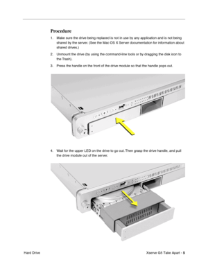 Page 7
 

Xserve G5 Take Apart - 
 
5
 
 Hard Drive
 
Procedure
 
1. Make sure the drive being replaced is not in use by any application and is not being shared by the server. (See the Mac OS X Server documentation for information about 
shared drives.)
2. Unmount the drive (by using the command-line tools or by dragging the disk icon to  the Trash).
3. Press the handle on the front of the drive module so that the handle pops out.
4. Wait for the upper LED on the drive to go out. Then grasp the drive handle,...