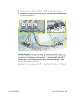 Page 61
Xserve G5 Take Apart - 59
 RAID Card Cables 3. Turn the card over and disconnect the three RAID card cables from the card. 
4. Disconnect the three RAID card cables from the drive interconnect board and remove 
the cables from the server.
Replacement Note:  Connect the three cables’  ﬂat connectors to the RAID card and the 
connectors on the other end of the cables to the drive interconnect board, matching cables 
to connectors as illustrated above. Note that cable A is the longest cable (may be blue-...
