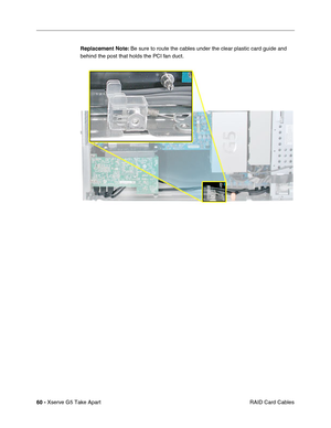 Page 62
60 - Xserve G5 Take Apart
 RAID Card Cables
Replacement Note:
 Be sure to route the cables under the clear plastic card guide and 
behind the post that holds the PCI fan duct. 