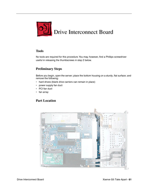 Page 63
Xserve G5 Take Apart - 61
 Drive Interconnect Board
Drive Interconnect Board
Tools
No tools are required for this procedure. You may, however,  ﬁnd a Phillips screwdriver 
useful in releasing the thumbscrews in step 2 below.
Preliminary Steps
Before you begin, open the server; place the bottom housing on a sturdy, flat surface; and 
remove the following:
• hard drives (blank drive carriers can remain in place)
• power supply fan duct
• PCI fan duct
• fan array
Part Location 