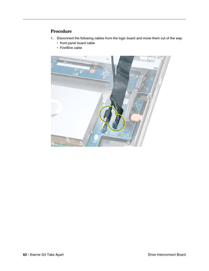 Page 64
62 - Xserve G5 Take Apart
 Drive Interconnect Board
Procedure
1. Disconnect the following cables from the logic board and move them out of the way:
• front panel board cable
• FireWire cable 