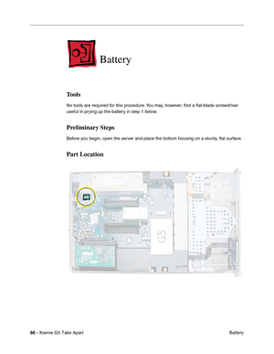 Page 68
 
66 -   
Xserve G5 Take Apart  Battery 
Battery 
Tools 
No tools are required for this procedure. You may, however, 
ﬁnd a  ﬂat-blade screwdriver 
useful in prying up the battery in step 1 below. 
Preliminary Steps 
Before you begin, open the server and place the bottom housing on a sturdy, 
ﬂat surface. 
Part Location 