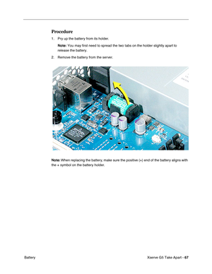 Page 69
 
Xserve G5 Take Apart -   
67 
 Battery
Procedure
1. Pry up the battery from its holder. Note:  You may first need to spread the two tabs on the holder slightly apart \
to 
release the battery.
2. Remove the battery from the server.
Note:  When replacing the battery, make sure the positive (+) end of the battery aligns with 
the + symbol on the battery holder. 
