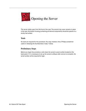 Page 8
 

6 - 
 
Xserve G5 Take Apart Opening the Server
 
Opening the Server
 
The server slides open from the front of the rack. The server’s top cover remains in place 
in the rack; the bottom housing (containing all internal components) should be placed on a 
sturdy, ﬂat surface.
 
Tools
 
No tools are required for this procedure. You may, however,  ﬁnd a Phillips screwdriver 
useful in releasing the thumbscrews in step 1 below.
 
Preliminary Steps
 
Before you begin this procedure, write down the server’s...