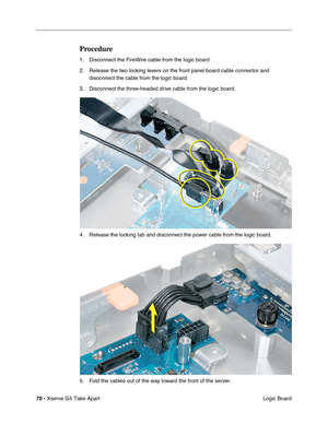 Page 72
70 - Xserve G5 Take Apart
 Logic Board
Procedure
1. Disconnect the FireWire cable from the logic board
2. Release the two locking levers on the front panel board cable connector and 
disconnect the cable from the logic board.
3. Disconnect the three-headed drive cable from the logic board.
4. Release the locking tab and disconnect the power cable from the logic board.
5. Fold the cables out of the way toward the front of the server. 