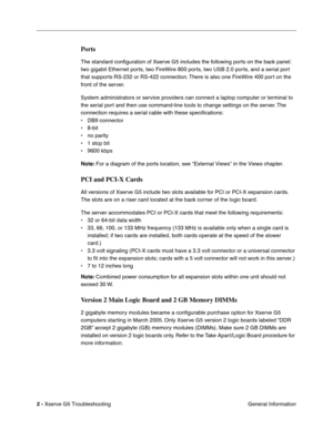 Page 77
 

2 - 
 
Xserve G5 Troubleshooting General Information
 
Ports
 
The standard conﬁguration of Xserve G5 includes the following ports on the back panel: 
two gigabit Ethernet ports, two FireWire 800 ports, two USB 2.0 ports, and a serial port 
that supports RS-232 or RS-422 connection. There is also one FireWire 400 port on the 
front of the server.
System administrators or service providers can connect a laptop computer or terminal to 
the serial port and then use command-line tools to change settings...