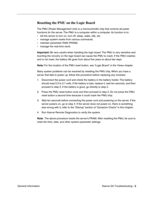 Page 78
 

Xserve G5 Troubleshooting - 
 
3
 
 General Information
 
Resetting the PMU on the Logic Board
 
The PMU (Power Management Unit) is a microcontroller chip that controls all power 
functions for the server. The PMU is a computer within a computer. Its function is to: 
• tell the server to turn on, turn off, sleep, wake, idle, etc.
• manage system resets from various commands.
• maintain parameter RAM (PRAM).
• manage the real-time clock.
 
Important:
 
 Be very careful when handling the logic board....