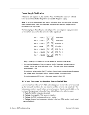 Page 79
 

4 - 
 
Xserve G5 Troubleshooting General Information
 
Power Supply Veriﬁcation
 
If the server fails to power on,  ﬁrst reset the PMU. Then follow the procedure outlined 
below to determine whether the problem is related to the power supply.
 
Note:
 
 To verify the power supply, you need a volt meter. When connecting the volt meter 
leads to speci ﬁc pins, make sure the power supply remains securely plugged into its 
connector on the logic board.
The following  ﬁgure shows the pins and voltage on...