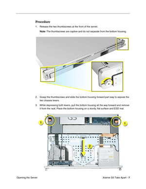 Page 9
 

Xserve G5 Take Apart - 
 
7
 
 Opening the Server
 
Procedure
 
1. Release the two thumbscrews at the front of the server.
 
Note:
 
 The thumbscrews are captive and do not separate from the bottom housing\
.
2. Grasp the thumbscrews and slide the bottom housing forward part way to expose the  two chassis levers.
3. While depressing both levers, pull the bottom housing all the way forward and remove  it from the rack. Place the bottom housing on a sturdy,  ﬂat surface and ESD mat. 