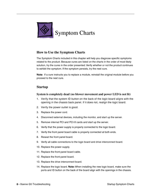 Page 83
 

8 - 
 
Xserve G5 TroubleshootingStartup Symptom Charts
 
Symptom Charts
 
How to Use the Symptom Charts
 
The Symptom Charts included in this chapter will help you diagnose speciﬁc symptoms 
related to the product. Because cures are listed on the charts in the order of most likely 
solution, try the cures in the order presented. Verify whether or not the product continues 
to exhibit the symptom. If the symptom persists, try the next cure. 
 
Note:
 
  If a cure instructs you to replace a module,...