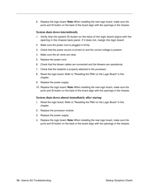 Page 85
 

10 - 
 
Xserve G5 TroubleshootingStartup Symptom Charts
6. Replace the logic board. 
 
Note:
 
 When installing the new logic board, make sure the 
ports and ID button on the back of the board align with the openings in the chassis.
 
System shuts down intermittently
 
1. Verify that the system ID button on the back of the logic board aligns w\
ith the  opening in the chassis back panel. If it does not, realign the logic boa\
rd.
 
2. Make sure the power cord is plugged in  ﬁrmly.
3. Check that the...