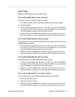 Page 86
 

Xserve G5 Troubleshooting - 
 
11
 
Error Lights Symptom Charts
 
Error Lights
 
Note:
 
 Error lights ﬂash before system software loads.
 
Server activity lights  ﬂash two times at startup
 
Tw o   ﬂashes mean that no RAM is installed or detected.
1. If no DIMM is present, install a known-good DIMM in the top slot and try again. 
2. Reseat the DIMMs.
3. Run Xserve Remote Diagnostics. (Be sure to run XRD 1.0.2 or later if 2 GB DIMMs  are installed.) If the test  ﬁnds bad memory, replace the DIMMs one...