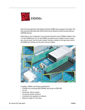 Page 10
 

8 - 
 
Xserve G5 Take Apart DIMMs
 
DIMMs
 
Xserve G5 has eight Dual Inline Memory Module (DIMM) slots arranged in two banks. The 
slots accept Double-Data-Rate (DDR) Synchronous Dynamic Random-Access Memory 
(SDRAM) devices. 
Depending on your conﬁguration, the computers ship with a pair of DIMMs installed in slot 
1 of each DIMM bank. You can add DIMMs, provided they are installed in pairs of equal 
size, one per bank, from the center outward. Numbers marked on the logic board next to 
the DIMM...