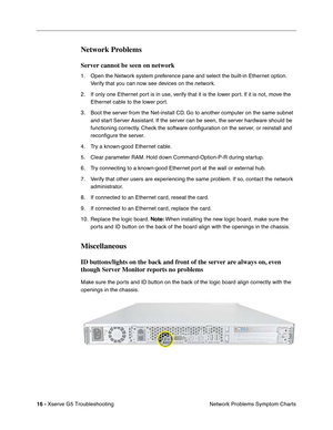 Page 91
 

16 - Xserve G5 Troubleshooting
Network Problems Symptom Charts
Network Problems
Server cannot be seen on network
1. Open the Network system preference pane and select the built-in Ethernet option. 
Verify that you can now see devices on the network.
2. If only one Ethernet port is in use, verify that it is the lower port. If it is not, move the  Ethernet cable to the lower port.
3. Boot the server from the Net-install CD. Go to another computer on the same subnet  and start Server Assistant. If the...