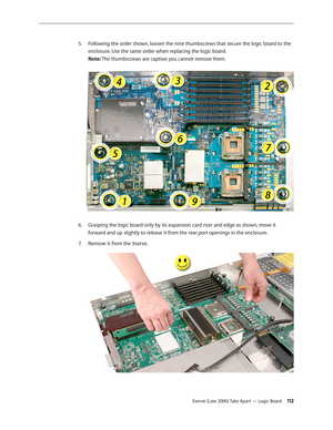 Page 112Xserve (Late 2006) Take Apart — Logic Board 11 2
Following the order shown, loosen the nine thumbscrews that secure the logic board to the 
5. 
enclosure. Use the same order when replacing the logic board.  
Note: The thumbscrews are captive; you cannot remove them.  
Grasping the logic board only by its expansion card riser and edge as shown, move it 
6.  
forward and up slightly to release it from the rear port openings in the enclosure.
Remove it from the Xserve.
7.   