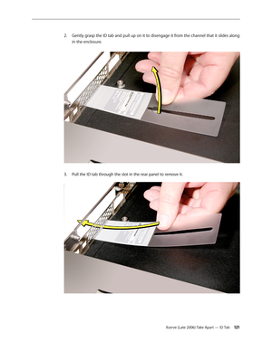 Page 121Xserve (Late 2006) Take Apart — ID Tab 121
Gently grasp the ID tab and pull up on it to disengage it from the channel that it slides along 
2.  
in the enclosure.  
Pull the ID tab through the slot in the rear panel to remove it.
3.  