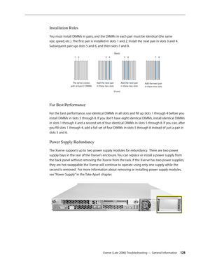 Page 128Xserve (Late 2006) Troubleshooting — General Information 12 8
Installation Rules
You must install DIMMs in pairs, and the DIMMs in each pair must be identical (the same 
size, speed, etc.). The first pair is installed in slots 1 and 2. Install the next pair in slots 3 and 4. 
Subsequent pairs go slots 5 and 6, and then slots 7 and 8. 
The server come s
with at least 2 DIMMs A
dd the ne xt pair
in these two slot s(Back
)
12 3456 78
(F ront )A
dd the ne xt pair
in these two slot sA
dd the ne xt pair
in...