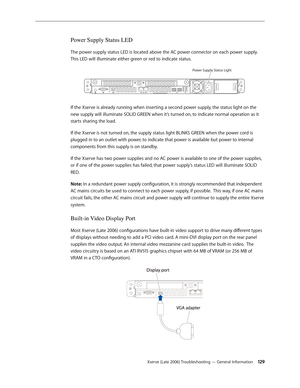 Page 129Xserve (Late 2006) Troubleshooting — General Information 129
Power Supply Status LED
The power supply status LED is located above the AC power connector on each power supply.  
This LED will illuminate either green or red to indicate status.
Power Supply Status Ligh t
If the Xserve is already running when inserting a second power supply, the status light on the 
new supply will illuminate SOLID GREEN when it’s turned on, to indicate normal operation as it 
starts sharing the load.
If the Xserve is not...