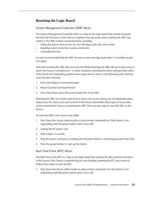 Page 132Xserve (Late 2006) Troubleshooting — General Information 13 2
Resetting the Logic Board 
System Management Controller (SMC) Reset
The System Management Controller (SMC) is a chip on the logic board that controls all power 
functions for the Xserve. If the Xserve is experiencing any power issue, resetting the SMC may 
resolve it. The SMC controls several functions, including: Telling the Xserve when to turn on, turn off, sleep, wake, idle, and so forth 
• 
Handling system resets from various commands 
•...