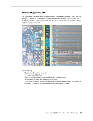 Page 137Xserve (Late 2006) Troubleshooting — General Information 13 7
Memory Diagnostic LEDs
The Xserve (Late 2006) logic board includes diagnostic LEDs for each FB-DIMM. Each of the LEDs 
will light if it detects an issue with the corresponding installed FB-DIMM. These LEDs will also 
flash briefly when the computer is started up or shut down and when it goes in and out of sleep 
mode. This is normal behavior.
Troubleshooting:Shutdown and restart the computer. 
• 
Try reseating the FB-DIMMs. 
• 
Check memory...