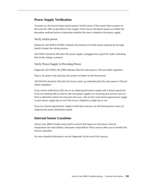 Page 138Xserve (Late 2006) Troubleshooting — General Information 13 8
Power Supply Verification
To power on, the Xserve’s logic board requires “trickle” power. If the system fails to power on, 
first reset the SMC as described in this chapter. If the Xserve still doesn’t power on, follow the 
procedure outlined below to determine whether the issue is related to the power supply.
Verify trickle power
Diagnostic LED DS9C4 (5VSTBY ) indicates the presence of trickle power required by the logic 
board to begin the...