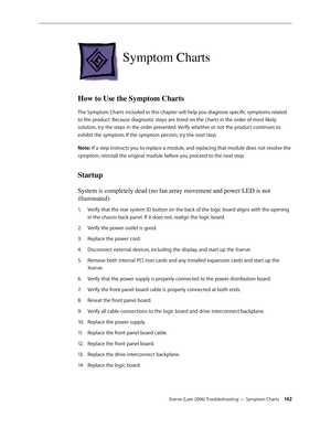 Page 142Xserve (Late 2006) Troubleshooting — Symptom Charts 142
Symptom Charts
How to Use the Symptom Charts
The Symptom Charts included in this chapter will help you diagnose specific symptoms related 
to the product. Because diagnostic steps are listed on the charts in the order of most likely 
solution, try the steps in the order presented. Verify whether or not the product continues to 
exhibit the symptom. If the symptom persists, try the next step.
Note: If a step instructs you to replace a module, and...