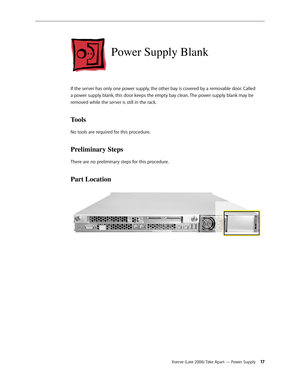 Page 17Xserve (Late 2006) Take Apart — Power Supply 17
Power Supply Blank
If the server has only one power supply, the other bay is covered by a removable door. Called 
a power supply blank, this door keeps the empty bay clean. The power supply blank may be 
removed while the server is still in the rack.
Tools
No tools are required for this procedure.
Preliminary Steps
There are no preliminary steps for this procedure.
Part Location 