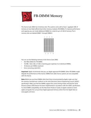 Page 23Xserve (Late 2006) Take Apart — FB-DIMM Memory 23
FB-DIMM Memory
The Xserve (Late 2006) has 8 memory slots. The systems come with at least 1 gigabyte (GB) of 
memory on two fully-buffered dual inline memory modules (FB-DIMMs). To improve performance 
and capacity, you can install additional DIMMs for a total of up to 32 GB of memory. The 8 
memory slots are labeled DIMM 1 through DIMM 8.
1234
56 78
You can use the following memory in the Xserve (Late 2006):
667 MHz DDR2 ECC FB-DIMMs 
• 
512 MB, 1 GB, 2...