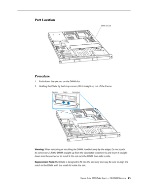 Page 25Xserve (Late 2006) Take Apart — FB-DIMM Memory 25
Part Location
DIMM slots (8)
Procedure
Push down the ejectors on the DIMM slot.
1.  
Holding the DIMM by both top corners, lift it straight up out of the Xserve.
2.  
Co nnec tors
Notc h
Ejec tors
Warning: When removing or installing the DIMM, handle it only by the edges. Do not touch 
its connectors. Lift the DIMM straight up from the connector to remove it, and insert it straight 
down into the connector to install it. Do not rock the DIMM from side to...