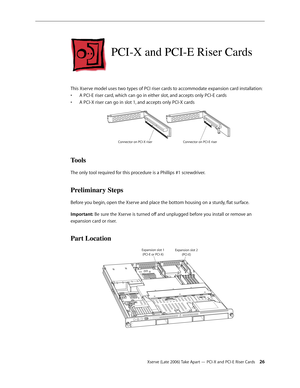 Page 26Xserve (Late 2006) Take Apart — PCI-X and PCI-E Riser Cards 26
PCI-X and PCI-E Riser Cards
This Xserve model uses two types of PCI riser cards to accommodate expansion card installation:A PCI-E riser card, which can go in either slot, and accepts only PCI-E cards 
• 
A PCI-X riser can go in slot 1, and accepts only PCI-X cards 
• 
Co nnec tor on PCI-X riser Connec tor on PCI-E riser
Tools
The only tool required for this procedure is a Phillips #1 screwdriver.
Preliminary Steps
Before you begin, open the...