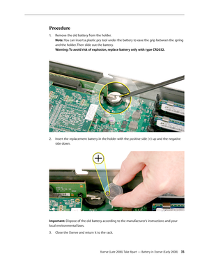 Page 35Xserve (Late 2006) Take Apart — Battery in Xserve (Early 2008) 35
Procedure
Remove the old battery from the holder. 
1.  
Note: You can insert a plastic pry tool under the battery to ease the grip between the spring 
and the holder. Then slide out the battery.  
Warning: To avoid risk of explosion, replace battery only with type CR2032.
 
Insert the replacement battery in the holder with the positive side (+) up and the negative 
2.  
side down.  
Important: Dispose of the old battery according to the...