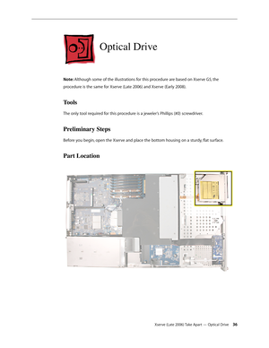 Page 36Xserve (Late 2006) Take Apart — Optical Drive 36
Optical Drive
Note: Although some of the illustrations for this procedure are based on Xserve G5, the 
procedure is the same for Xserve (Late 2006) and Xserve (Early 2008).
Tools
The only tool required for this procedure is a jeweler’s Phillips (#0) screwdriver.
Preliminary Steps
Before you begin, open the Xserve and place the bottom housing on a sturdy, flat surface.
Part Location 