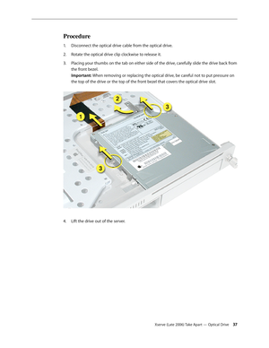 Page 37Xserve (Late 2006) Take Apart — Optical Drive 37
Procedure
Disconnect the optical drive cable from the optical drive. 
1.  
Rotate the optical drive clip clockwise to release it.
2.  
Placing your thumbs on the tab on either side of the drive, carefully slide the drive back from 
3. 
the front bezel.  
Important: When removing or replacing the optical drive, be careful not to put pressure on 
the top of the drive or the top of the front bezel that covers the optical drive slot.  
LIft the drive out of...