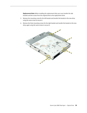 Page 38Xserve (Late 2006) Take Apart — Optical Drive 38
 
Replacement Note: Before installing the replacement drive, you must transfer the side 
brackets and the screws from the original drive to the replacement drive.
Remove the mounting screw for the left bracket and transfer the bracket to the new drive, 
5. 
using the same screw to secure it. 
Remove the three mounting screws for the right bracket and transfer the bracket to the new 
6.  
drive, again using the same screws to secure it.   