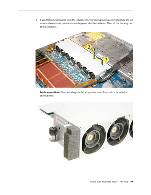 Page 44Xserve (Late 2006) Take Apart — Fan Array 44
If you feel some resistance from the power connector during removal, carefully rotate the fan 
3. 
array as shown to disconnect it from the power distribution board. Then lift the fan array out 
of the computer.  
 
Replacement Note: When installing the fan array, make sure a foam strip is included, as 
shown below.  