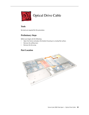 Page 50Xserve (Late 2006) Take Apart — Optical Drive Cable 50
Optical Drive Cable
Tools
No tools are required for this procedure.
Preliminary Steps
Before you begin, do the following:Open the Xserve and place the bottom housing on a sturdy, flat surface.
• 
Remove the airflow duct
• 
Remove the fan array
• 
Part Location 