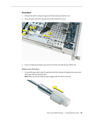 Page 54Xserve (Late 2006) Take Apart — Locking Mechanism Rod 54
Procedure
Pull back the latch to release the gear end of the locking mechanism rod. 
1.  
Tilt up the gear end of the rod and remove the rod from the server.  
2.  
If you are replacing the plastic gear on the end of the rod, slide the gear off the rod.
3. 
Replacement Procedure
To install the gear, slide it onto the notched end of the locking rod, aligning the narrow end 
1.  
of the gear with the end of the rod.  
Note: Make sure the rib inside...