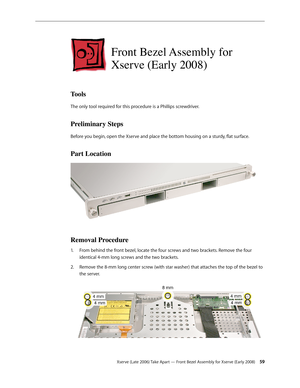 Page 59Xserve (Late 2006) Take Apart — Front Bezel Assembly for Xserve (Early 2008) 59
Front Bezel Assembly for 
Xserve (Early 2008)
Tools
The only tool required for this procedure is a Phillips screwdriver.
Preliminary Steps
Before you begin, open the Xserve and place the bottom housing on a sturdy, flat surface.
Part Location
Removal Procedure
From behind the front bezel, locate the four screws and two brackets. Remove the four 
1.  
identical 4-mm long screws and the two brackets.
Remove the 8-mm long center...