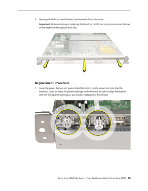 Page 60Xserve (Late 2006) Take Apart — Front Bezel Assembly for Xserve (Early 2008) 60
Gently pull the front bezel forward, and remove it from the server.
3. 
Important: When removing or replacing the bezel, be careful not to put pressure on the top 
of the bezel over the optical drive slot.  
Replacement Procedure
Leave the power button and system identifier button on the server, but note that the 
1.  
button(s) could be loose. To prevent damage to the buttons, be sure to align the buttons 
with the front...